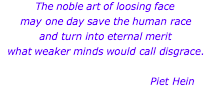 The noble art of loosing face may one day save the human race and turn into eternal merit what weaker minds would call disgrace.                                                                                                                      Piet Hein  